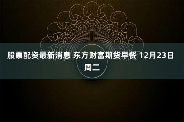 股票配资最新消息 东方财富期货早餐 12月23日 周二