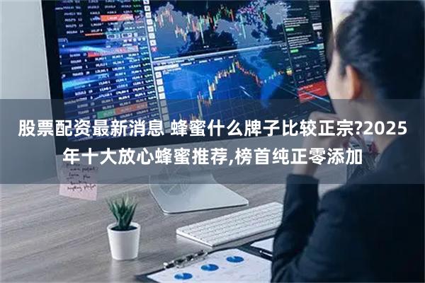 股票配资最新消息 蜂蜜什么牌子比较正宗?2025年十大放心蜂蜜推荐,榜首纯正零添加