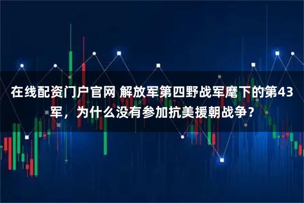 在线配资门户官网 解放军第四野战军麾下的第43军，为什么没有参加抗美援朝战争？