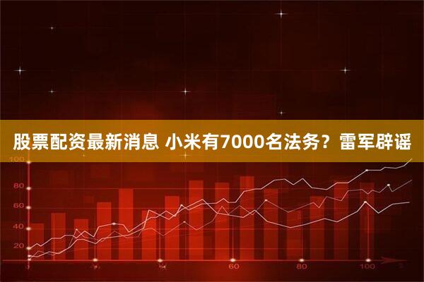 股票配资最新消息 小米有7000名法务？雷军辟谣