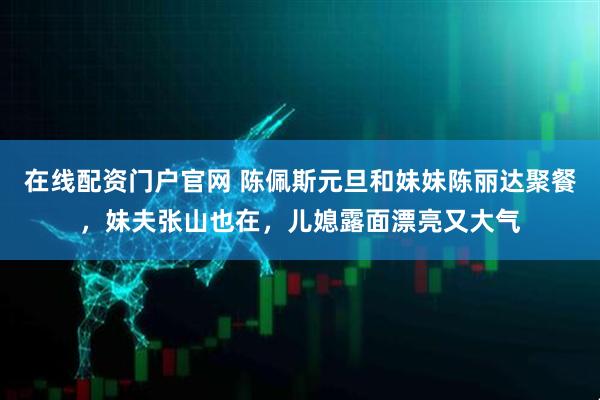 在线配资门户官网 陈佩斯元旦和妹妹陈丽达聚餐，妹夫张山也在，儿媳露面漂亮又大气