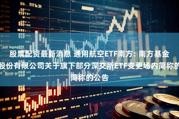 股票配资最新消息 通用航空ETF南方: 南方基金管理股份有限公司关于旗下部分深交所ETF变更场内简称的公告