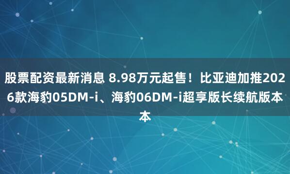 股票配资最新消息 8.98万元起售！比亚迪加推2026款海豹05DM-i、海豹06DM-i超享版长续航版本