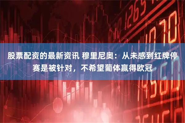 股票配资的最新资讯 穆里尼奥：从未感到红牌停赛是被针对，不希望葡体赢得欧冠