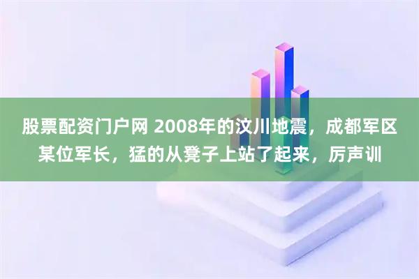 股票配资门户网 2008年的汶川地震，成都军区某位军长，猛的从凳子上站了起来，厉声训