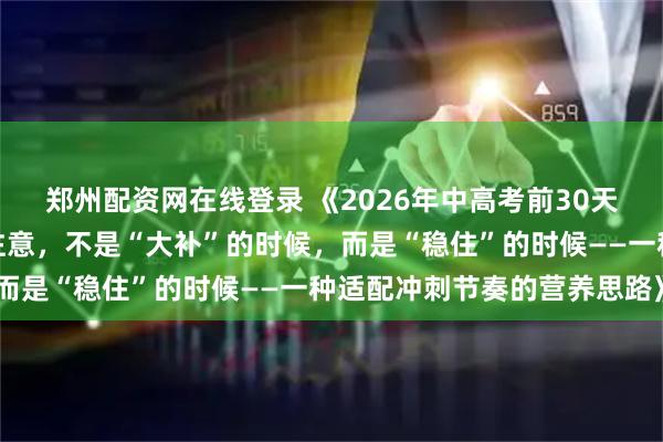 郑州配资网在线登录 《2026年中高考前30天,青少年学生家长们要注意,不是“大补”的时候,而是“稳住”的时候——一种适配冲刺节奏的营养思路》