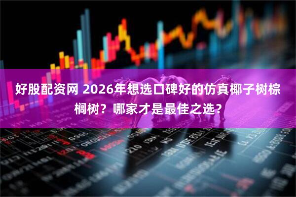 好股配资网 2026年想选口碑好的仿真椰子树棕榈树？哪家才是最佳之选？