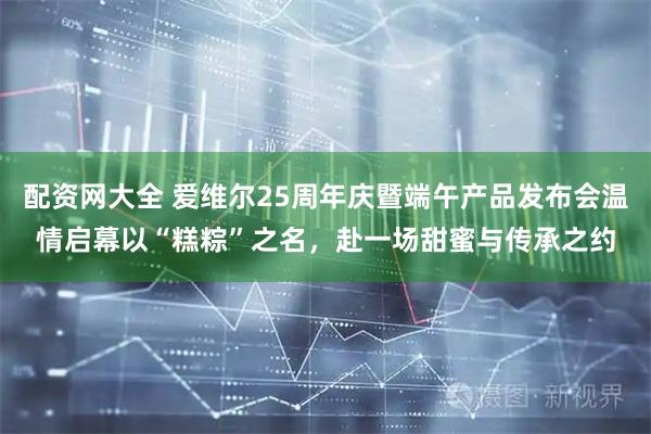 配资网大全 爱维尔25周年庆暨端午产品发布会温情启幕以“糕粽”之名，赴一场甜蜜与传承之约