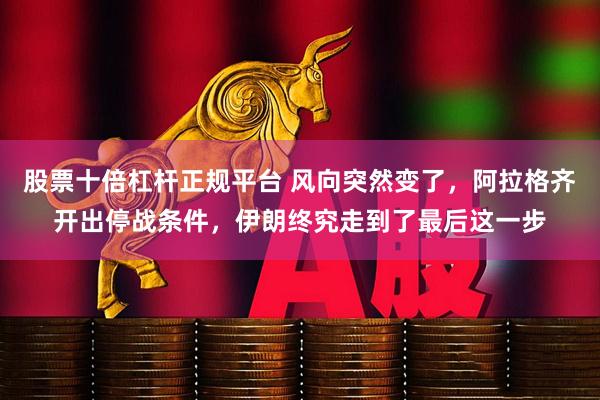 股票十倍杠杆正规平台 风向突然变了，阿拉格齐开出停战条件，伊朗终究走到了最后这一步