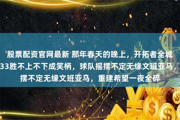 股票配资官网最新 那年春天的晚上，开拓者全城球迷叹息声震天，33胜不上不下成笑柄，球队摇摆不定无缘文班亚马，重建希望一夜全碎