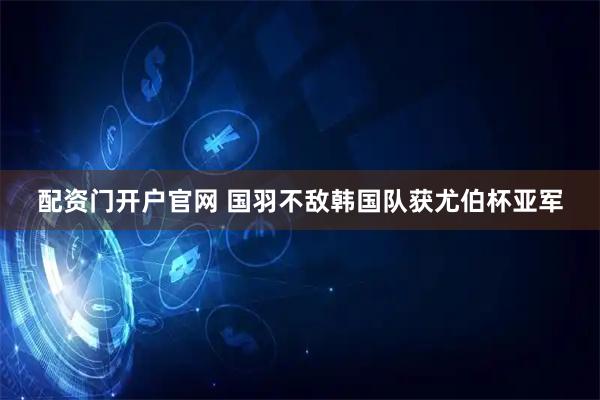 配资门开户官网 国羽不敌韩国队获尤伯杯亚军
