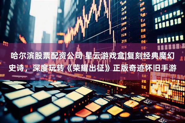 哈尔滨股票配资公司 星云游戏盒|复刻经典魔幻史诗，深度玩转《荣耀出征》正版奇迹怀旧手游