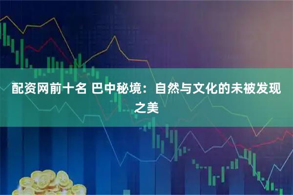 配资网前十名 巴中秘境:自然与文化的未被发现之美